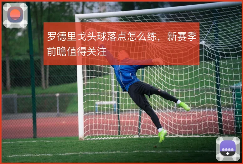 罗德里戈头球落点怎么练，新赛季前瞻值得关注
