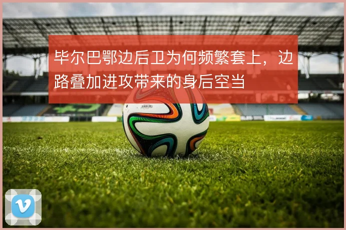 毕尔巴鄂边后卫为何频繁套上，边路叠加进攻带来的身后空当