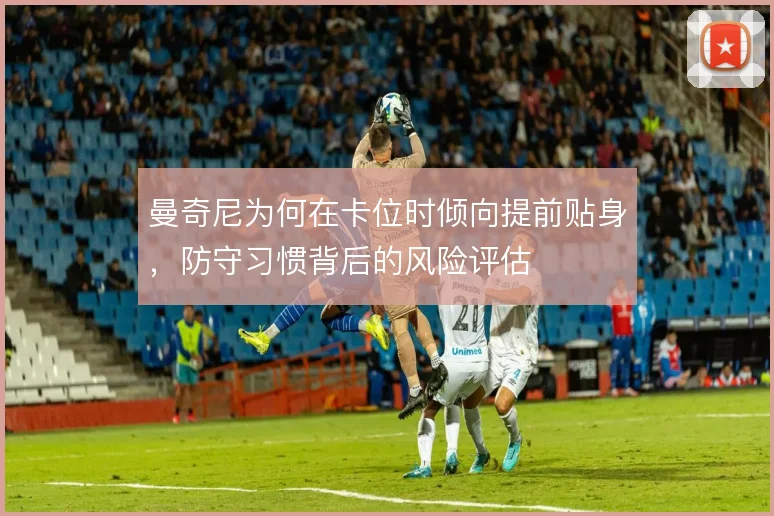 曼奇尼为何在卡位时倾向提前贴身，防守习惯背后的风险评估