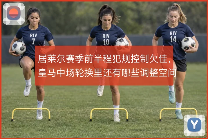 居莱尔赛季前半程犯规控制欠佳，皇马中场轮换里还有哪些调整空间