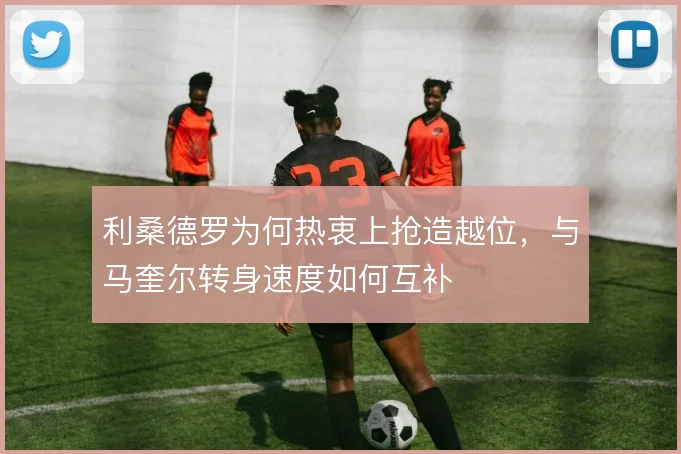 利桑德罗为何热衷上抢造越位，与马奎尔转身速度如何互补