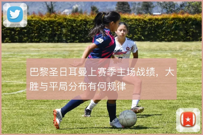 巴黎圣日耳曼上赛季主场战绩,大胜与平局分布有何规律