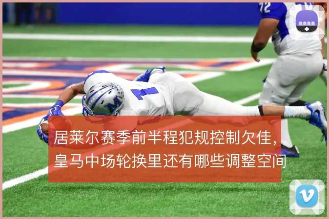 居莱尔赛季前半程犯规控制欠佳，皇马中场轮换里还有哪些调整空间