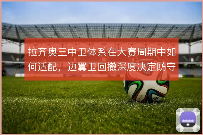 拉齐奥三中卫体系在大赛周期中如何适配，边翼卫回撤深度决定防守宽度