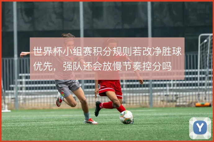 世界杯小组赛积分规则若改净胜球优先，强队还会放慢节奏控分吗