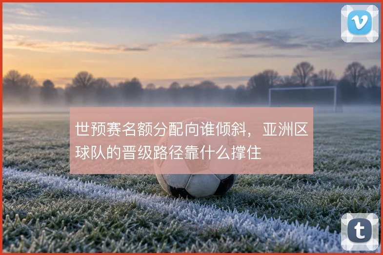 世预赛名额分配向谁倾斜,亚洲区球队的晋级路径靠什么撑住