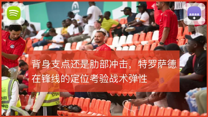 背身支点还是肋部冲击,特罗萨德在锋线的定位考验战术弹性