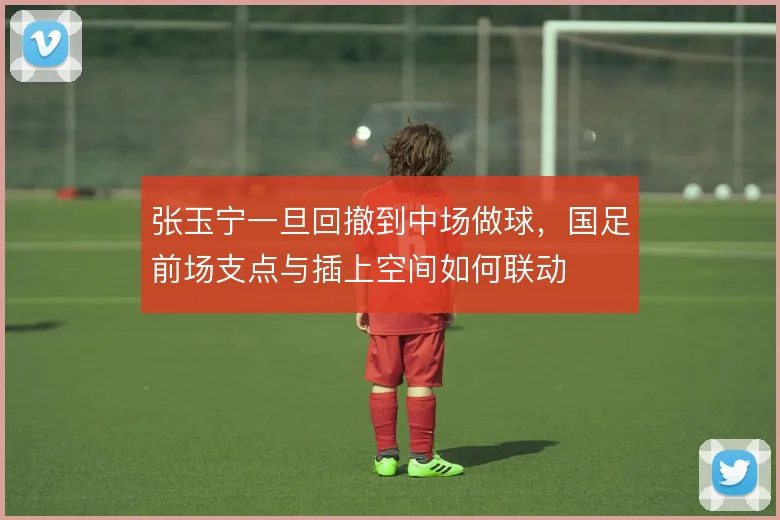 张玉宁一旦回撤到中场做球,国足前场支点与插上空间如何联动