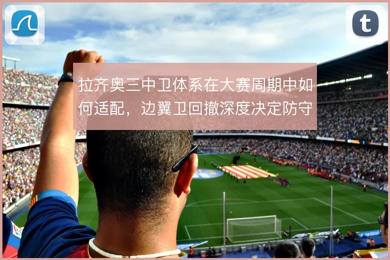 拉齐奥三中卫体系在大赛周期中如何适配,边翼卫回撤深度决定防守宽度