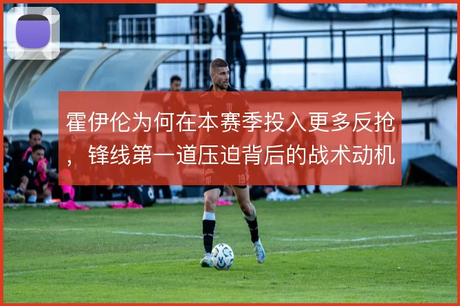 霍伊伦为何在本赛季投入更多反抢，锋线第一道压迫背后的战术动机