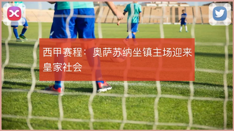 西甲赛程：奥萨苏纳坐镇主场迎来皇家社会