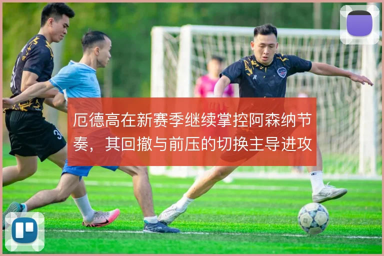 厄德高在新赛季继续掌控阿森纳节奏,其回撤与前压的切换主导进攻层次