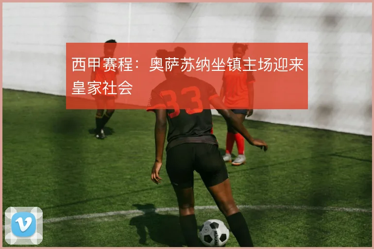 西甲赛程：奥萨苏纳坐镇主场迎来皇家社会