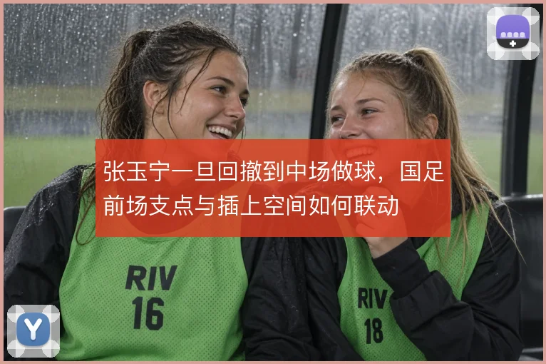 张玉宁一旦回撤到中场做球，国足前场支点与插上空间如何联动