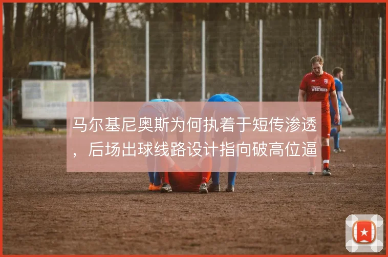 马尔基尼奥斯为何执着于短传渗透，后场出球线路设计指向破高位逼抢